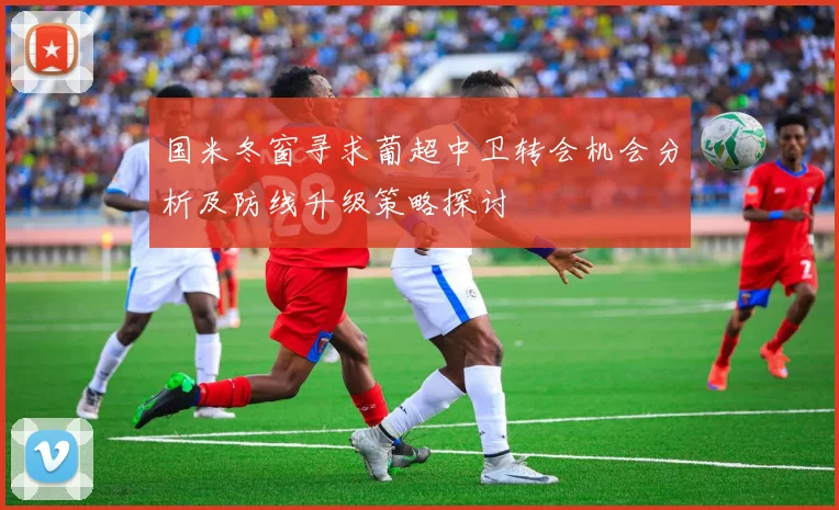 国米冬窗寻求葡超中卫转会机会分析及防线升级策略探讨