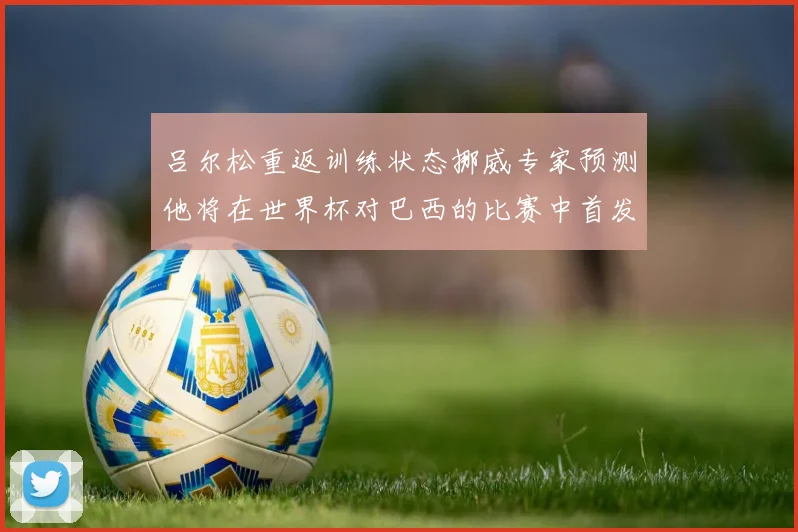 吕尔松重返训练状态挪威专家预测他将在世界杯对巴西的比赛中首发出战