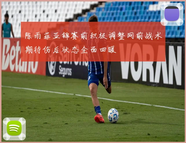 陈雨菲亚锦赛前积极调整网前战术期待伤后状态全面回暖