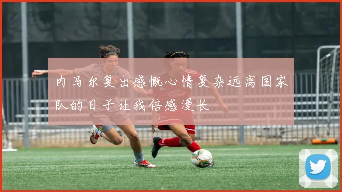 内马尔复出感慨心情复杂远离国家队的日子让我倍感漫长