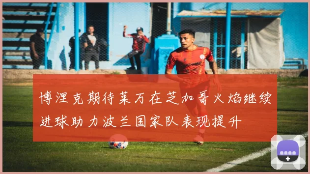 博涅克期待莱万在芝加哥火焰继续进球助力波兰国家队表现提升