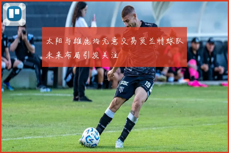 太阳与雄鹿均无意交易莫兰特球队未来布局引发关注